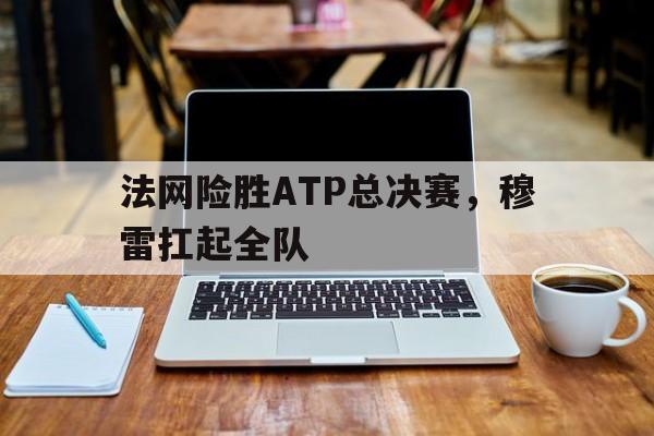 法网险胜ATP总决赛，穆雷扛起全队